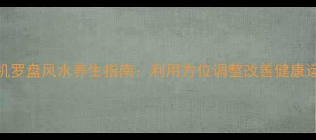 手机罗盘风水养生指南利用方位调整改善健康运势