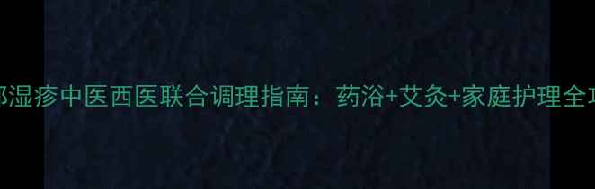 手部湿疹中医西医联合调理指南药浴艾灸家庭护理全攻略