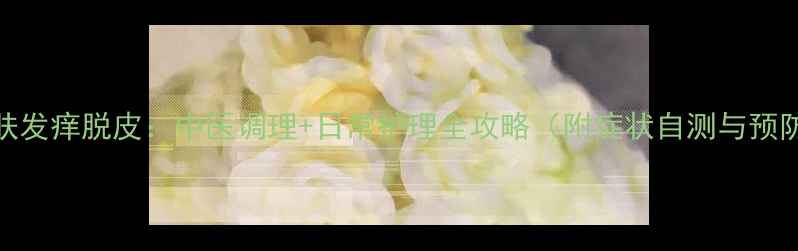 手部皮肤发痒脱皮中医调理日常护理全攻略附症状自测与预防指南