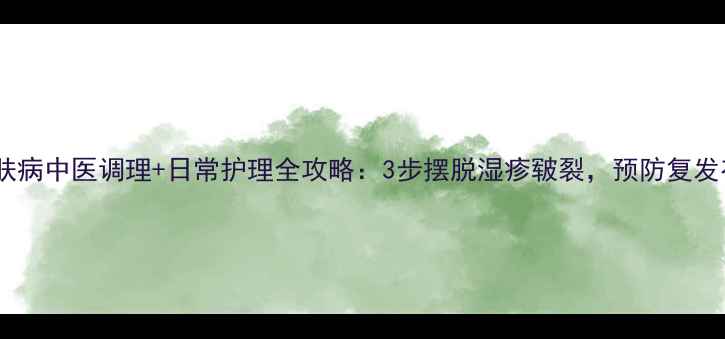 手部皮肤病中医调理日常护理全攻略3步摆脱湿疹皲裂预防复发有妙招