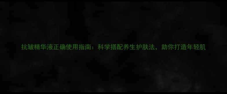 抗皱精华液正确使用指南科学搭配养生护肤法助你打造年轻肌
