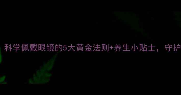 图片 护眼养生必看！科学佩戴眼镜的5大黄金法则+养生小贴士，守护双眸健康👓✨1