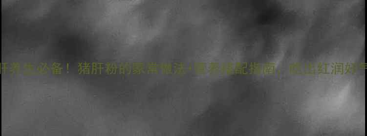 护肝养生必备猪肝粉的家常做法营养搭配指南吃出红润好气色