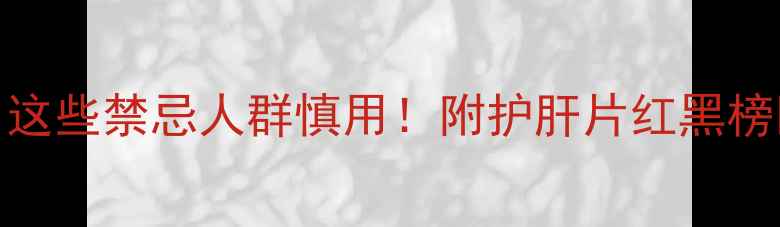 护肝片副作用全这些禁忌人群慎用附护肝片红黑榜护肝片推荐清单
