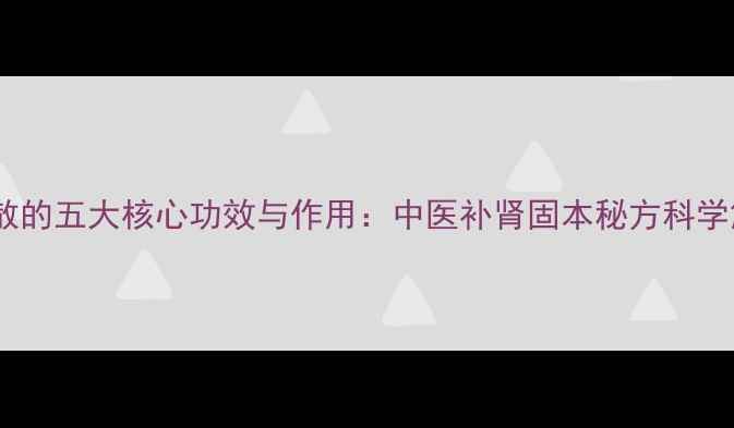 护肾散的五大核心功效与作用中医补肾固本秘方科学解读
