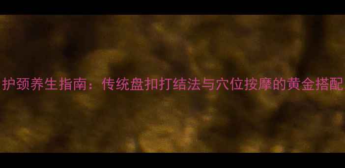 护颈养生指南传统盘扣打结法与穴位按摩的黄金搭配