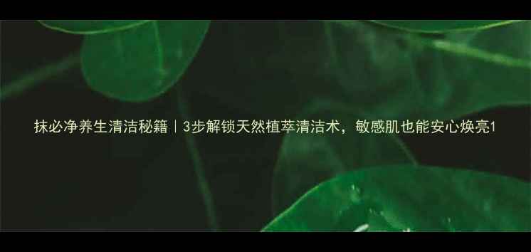 抹必净养生清洁秘籍3步解锁天然植萃清洁术敏感肌也能安心焕亮