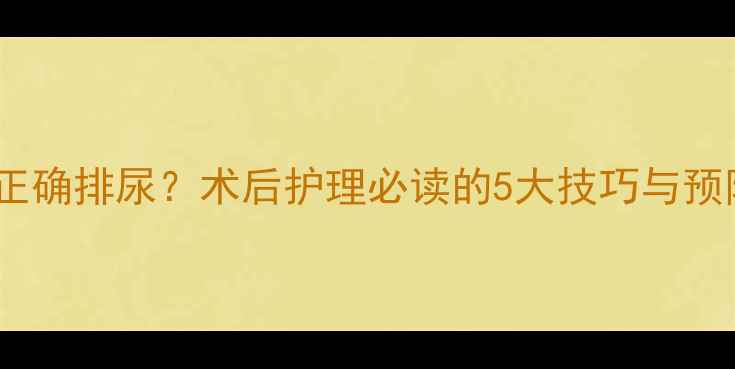 拔尿管后如何正确排尿术后护理必读的5大技巧与预防尿潴留指南