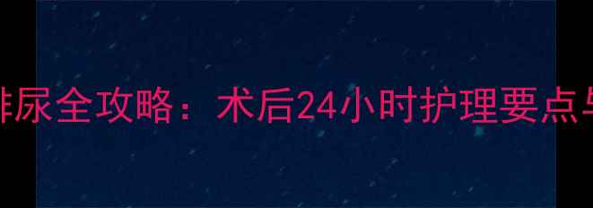 拔尿管后正确排尿全攻略术后24小时护理要点与家庭自护指南