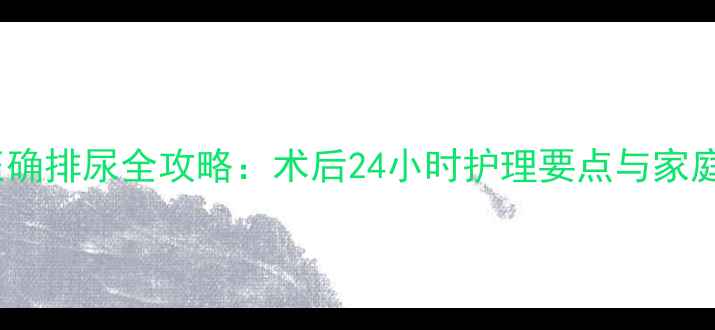 图片 拔尿管后正确排尿全攻略：术后24小时护理要点与家庭自护指南1