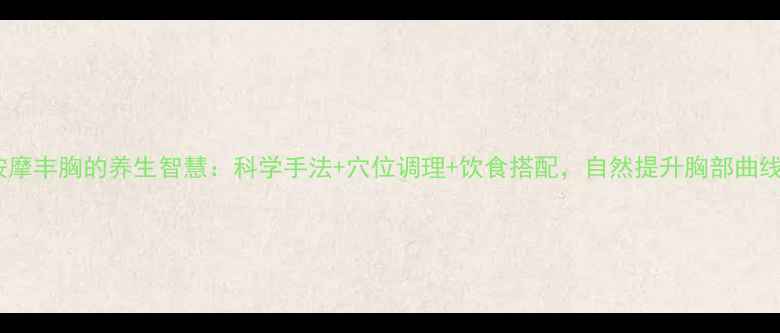 按摩丰胸的养生智慧科学手法穴位调理饮食搭配自然提升胸部曲线