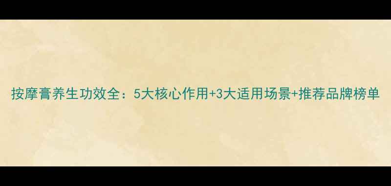 图片 按摩膏养生功效全：5大核心作用+3大适用场景+推荐品牌榜单