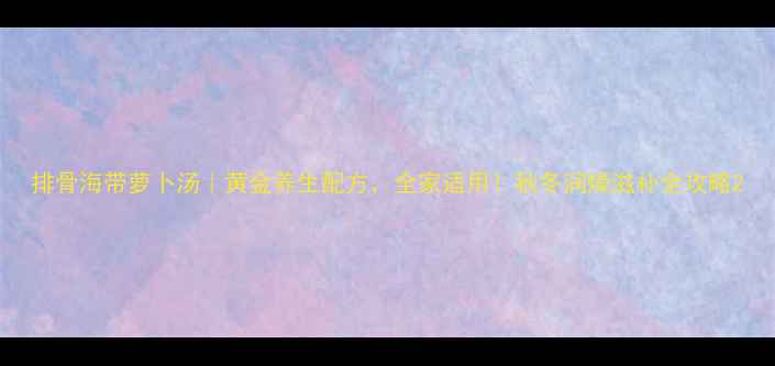 图片 排骨海带萝卜汤｜黄金养生配方，全家适用！秋冬润燥滋补全攻略2