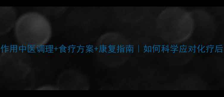 图片 放化疗副作用中医调理+食疗方案+康复指南｜如何科学应对化疗后身体损伤