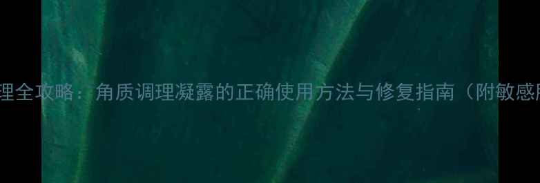 敏感肌角质调理全攻略角质调理凝露的正确使用方法与修复指南附敏感肌适用指南