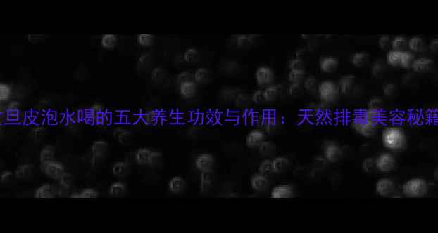 图片 文旦皮泡水喝的五大养生功效与作用：天然排毒美容秘籍1
