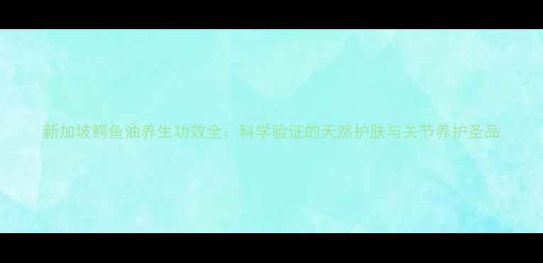 新加坡鳄鱼油养生功效全科学验证的天然护肤与关节养护圣品