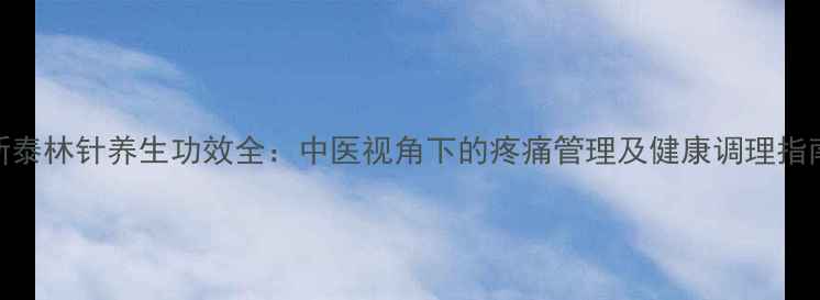 新泰林针养生功效全中医视角下的疼痛管理及健康调理指南