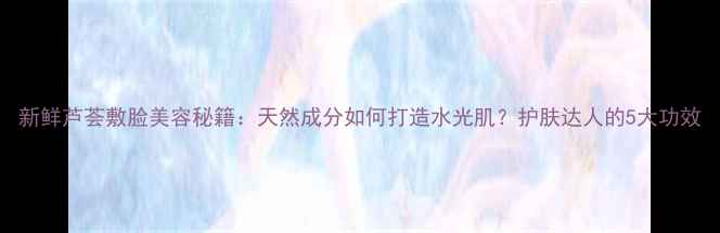 新鲜芦荟敷脸美容秘籍天然成分如何打造水光肌护肤达人的5大功效