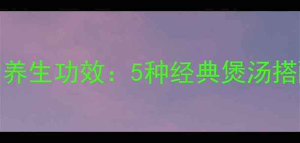 无花果润肺养胃的养生功效5种经典煲汤搭配与科学食用指南