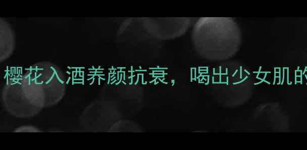 日本樱花酒自制教程樱花入酒养颜抗衰喝出少女肌的秘诀被我找到了