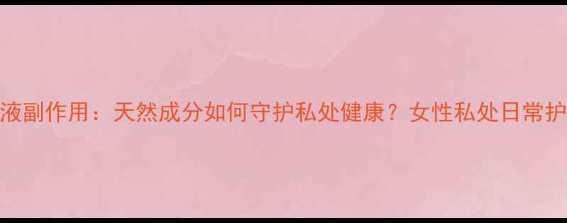 图片 日舒安洗液副作用：天然成分如何守护私处健康？女性私处日常护理全攻略