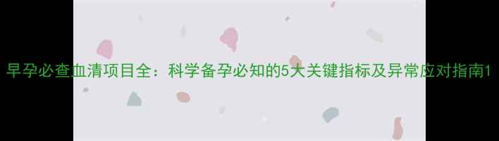 早孕必查血清项目全科学备孕必知的5大关键指标及异常应对指南