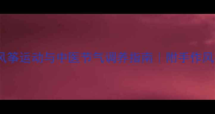 春季养生新风尚风筝运动与中医节气调养指南附手作风筝疏肝养肝全攻略