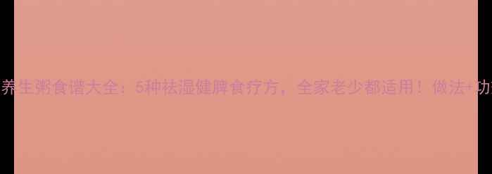 春季养生粥食谱大全5种祛湿健脾食疗方全家老少都适用做法功效全