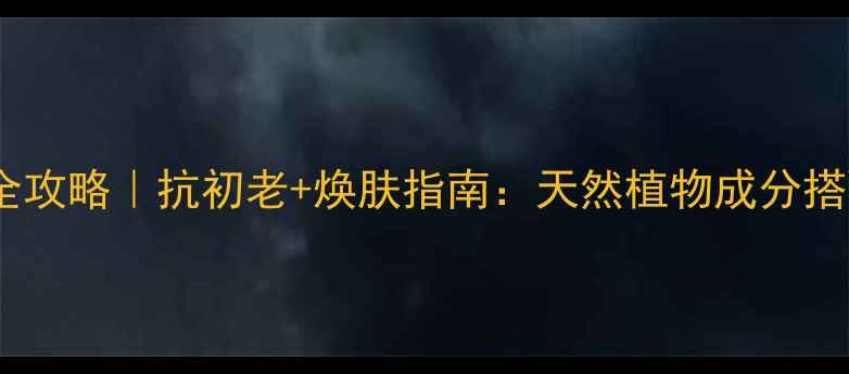 春纪原液四季护肤全攻略抗初老焕肤指南天然植物成分搭配的正确打开方式