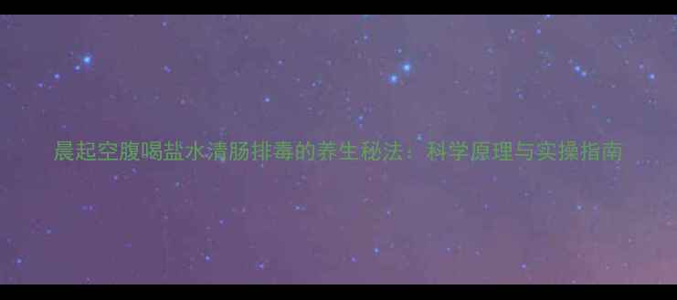 晨起空腹喝盐水清肠排毒的养生秘法科学原理与实操指南