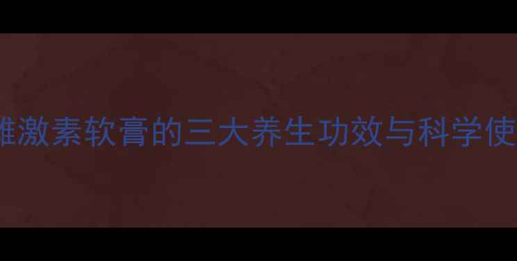 更年期女性必看外用雌激素软膏的三大养生功效与科学使用指南附真实案例