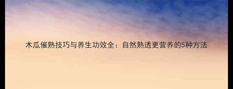 木瓜催熟技巧与养生功效全自然熟透更营养的5种方法