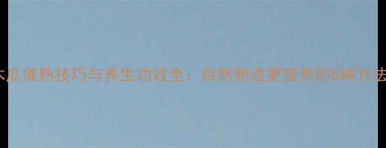 图片 木瓜催熟技巧与养生功效全：自然熟透更营养的5种方法1