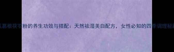 木瓜葛根茯苓粉的养生功效与搭配天然祛湿美白配方女性必知的四季调理秘籍