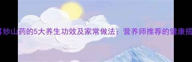 木耳炒山药的5大养生功效及家常做法营养师推荐的健康搭配