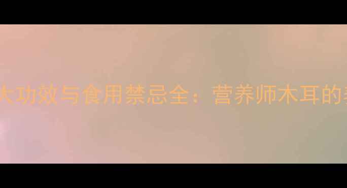 木耳的10大功效与食用禁忌全营养师木耳的养生真相