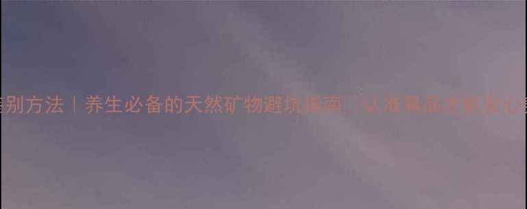 朱砂鉴别方法养生必备的天然矿物避坑指南认准真品才能安心养生