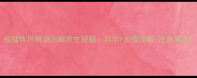 权健体用精油泡脚养生秘籍科学步骤详解注意事项