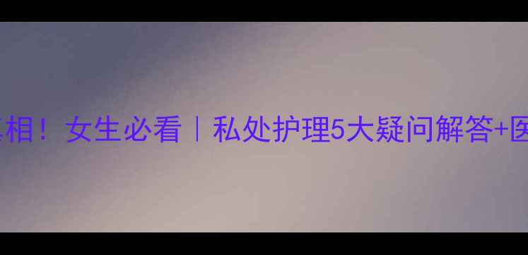 权健凝胶缩阴真相女生必看私处护理5大疑问解答医学验证成分表