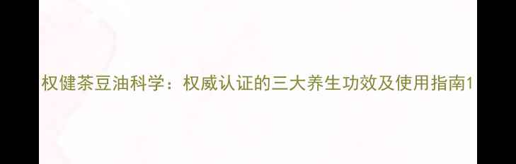 权健茶豆油科学权威认证的三大养生功效及使用指南