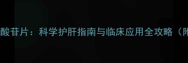 权威复方甘草酸苷片科学护肝指南与临床应用全攻略附真实案例