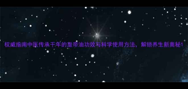 图片 权威指南中医传承千年的皇帝油功效与科学使用方法，解锁养生新奥秘1