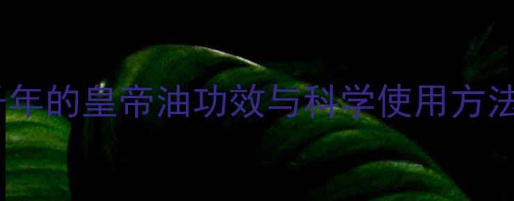 权威指南中医传承千年的皇帝油功效与科学使用方法解锁养生新奥秘