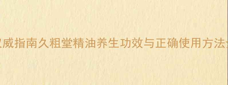 权威指南久粗堂精油养生功效与正确使用方法全