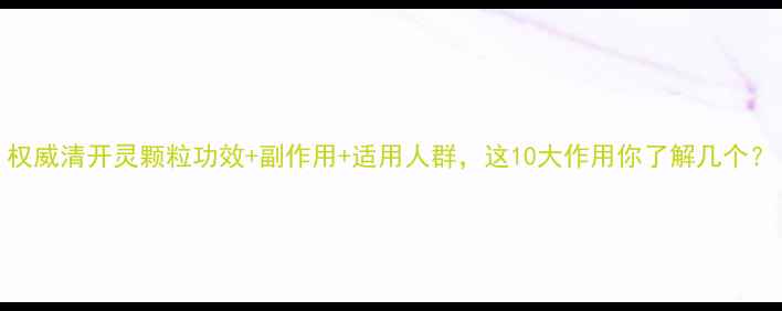 权威清开灵颗粒功效副作用适用人群这10大作用你了解几个