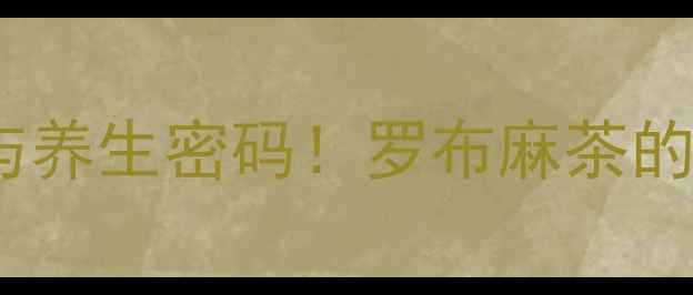 图片 权威罗布麻的8大核心功效与养生密码！罗布麻茶的正确饮用方法及禁忌全指南