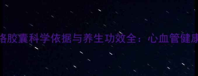 权威通心络胶囊科学依据与养生功效全心血管健康必备指南