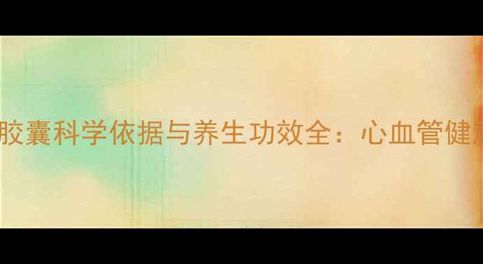 图片 权威通心络胶囊科学依据与养生功效全：心血管健康必备指南1