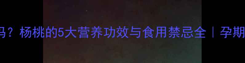 杨桃孕妇能吃吗杨桃的5大营养功效与食用禁忌全孕期必看水果指南